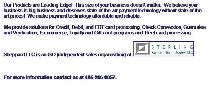 Text Box: Our Products are Leading Edge!&nbsp; This size of your business doesn't matter.&nbsp; We believe your business is big business and deserves state-of-the-art payment technology without state-of-the-art prices!&nbsp; We make payment technology affordable and reliable.
We provide solutions for Credit, Debit, and EBT card processing, Check Conversion, Guarantee and Verification, E-commerce, Loyalty and Gift card programs and Fleet card processing.
Sheppard LLC is an ISO (independent sales organization) of&nbsp; 
&nbsp;
For more information contact us at 405-206-0057.
&nbsp;
&nbsp;
&nbsp;
&nbsp;
